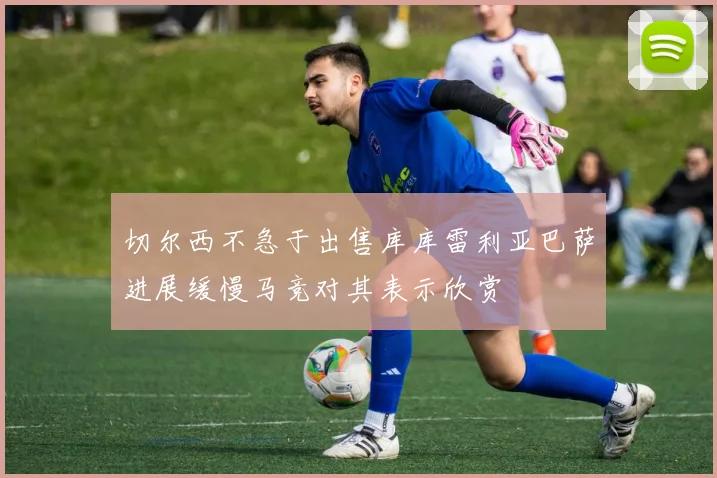 切尔西不急于出售库库雷利亚巴萨进展缓慢马竞对其表示欣赏