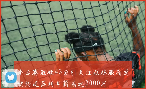 季后赛狂砍43分引关注森林狼有意续约道苏姆年薪或达2000万