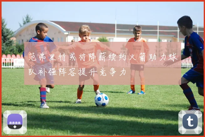 范弗里特或将降薪续约火箭助力球队补强阵容提升竞争力