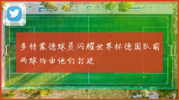 多特蒙德球员闪耀世界杯德国队前两球均由他们打进