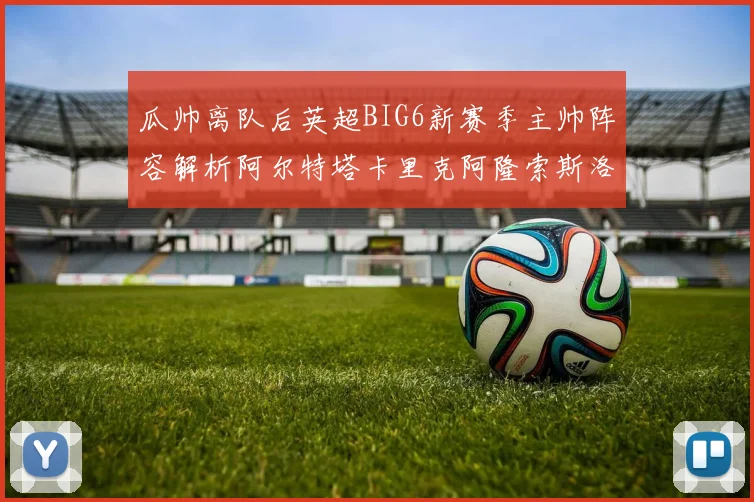 瓜帅离队后英超BIG6新赛季主帅阵容解析阿尔特塔卡里克阿隆索斯洛特的挑战与机遇