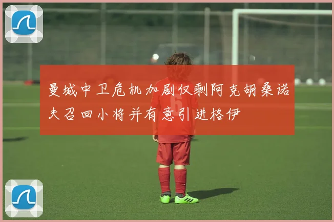 曼城中卫危机加剧仅剩阿克胡桑诺夫召回小将并有意引进格伊