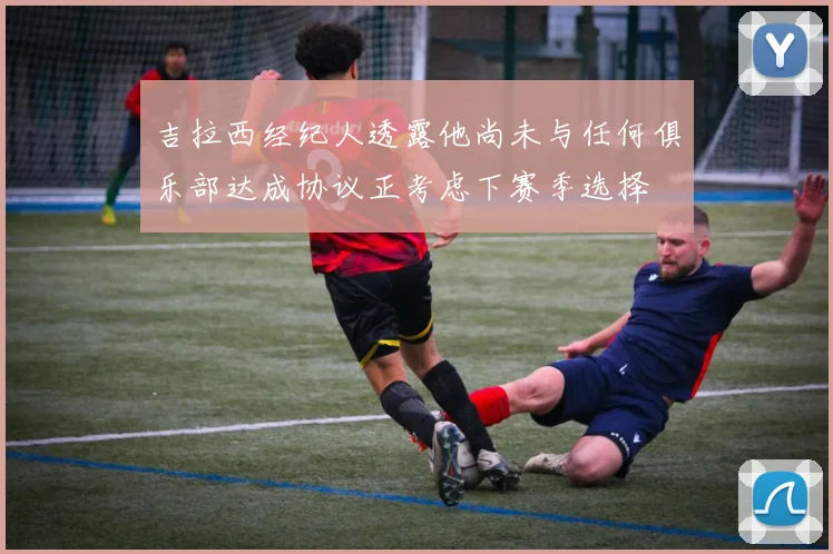 吉拉西经纪人透露他尚未与任何俱乐部达成协议正考虑下赛季选择