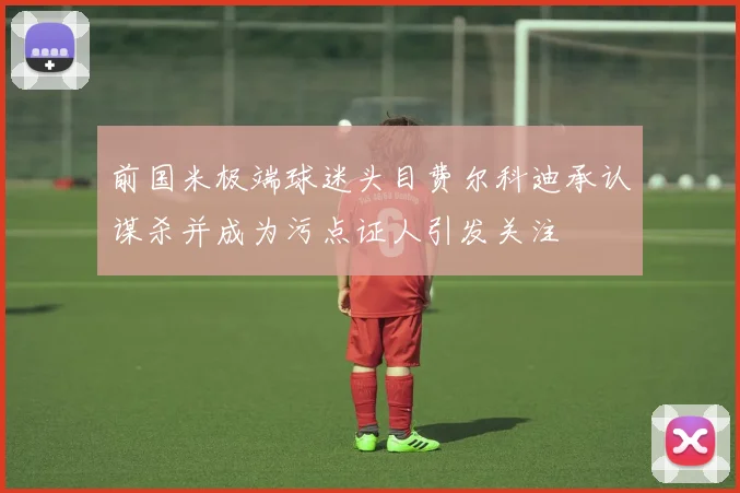 前国米极端球迷头目费尔科迪承认谋杀并成为污点证人引发关注