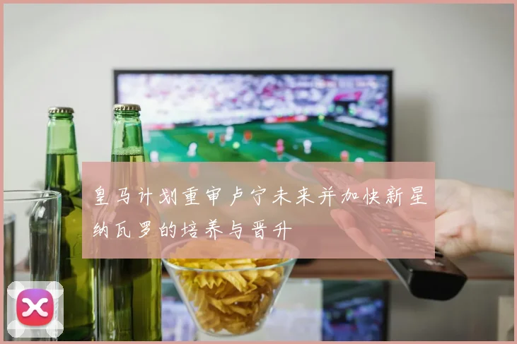 皇马计划重审卢宁未来并加快新星纳瓦罗的培养与晋升