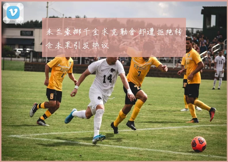 米兰豪掷千金求克勒舍却遭拒绝转会未果引发热议