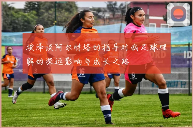 埃泽谈阿尔特塔的指导对我足球理解的深远影响与成长之路