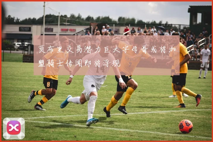 莫布里交易潜力巨大字母哥或将加盟骑士传闻即将浮现