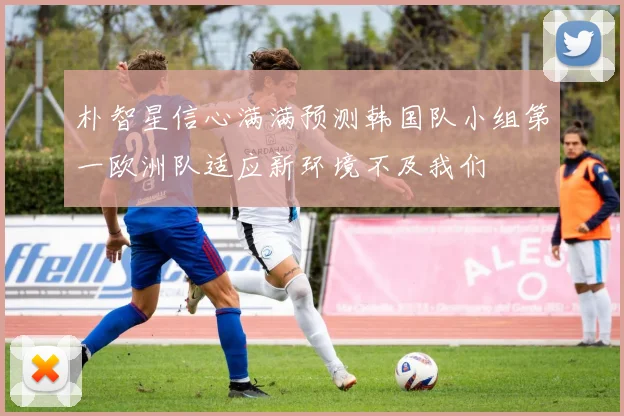 朴智星信心满满预测韩国队小组第一欧洲队适应新环境不及我们