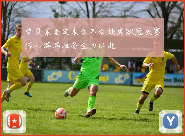 登贝莱坚定表示不会缺席欧冠决赛信心满满准备全力以赴
