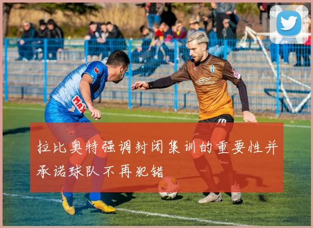 拉比奥特强调封闭集训的重要性并承诺球队不再犯错