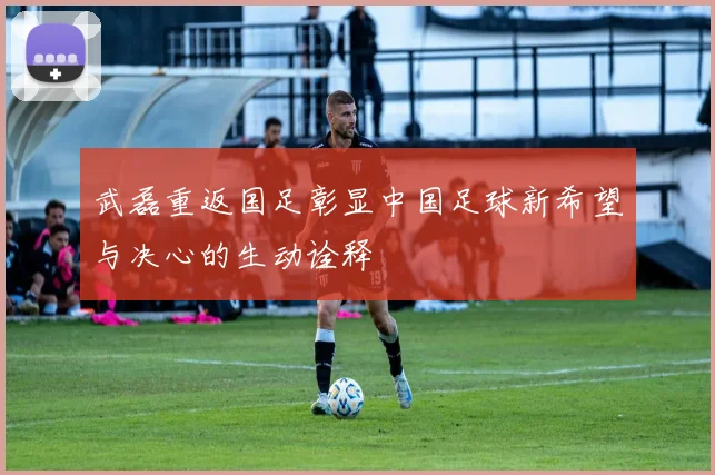 武磊重返国足彰显中国足球新希望与决心的生动诠释
