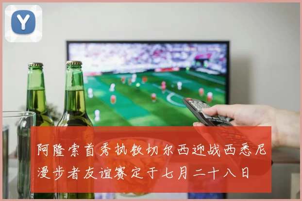 阿隆索首秀执教切尔西迎战西悉尼漫步者友谊赛定于七月二十八日