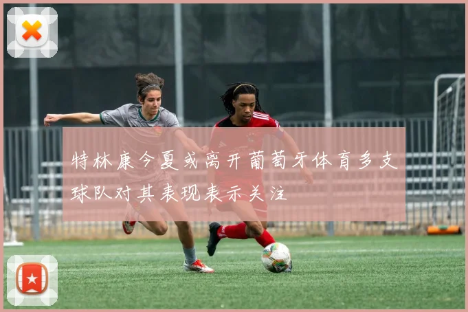特林康今夏或离开葡萄牙体育多支球队对其表现表示关注
