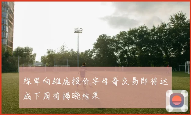 绿军向雄鹿报价字母哥交易即将达成下周将揭晓结果