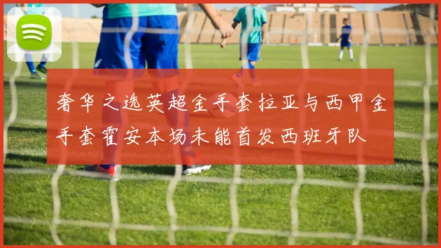 奢华之选英超金手套拉亚与西甲金手套霍安本场未能首发西班牙队