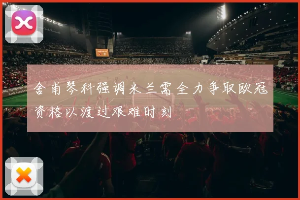 舍甫琴科强调米兰需全力争取欧冠资格以渡过艰难时刻