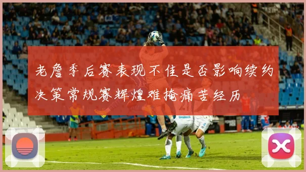 老詹季后赛表现不佳是否影响续约决策常规赛辉煌难掩痛苦经历