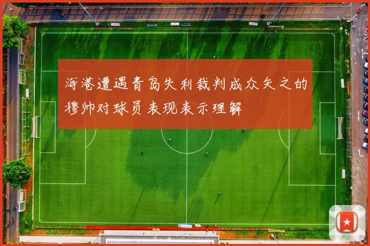 海港遭遇青岛失利裁判成众矢之的穆帅对球员表现表示理解