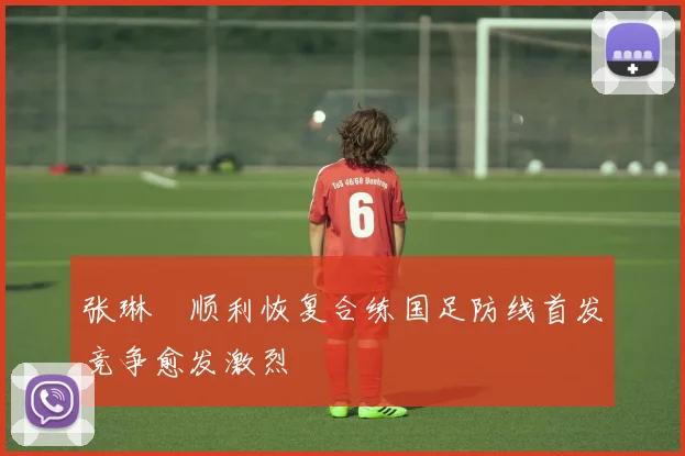张琳芃顺利恢复合练国足防线首发竞争愈发激烈