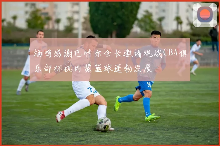 杨鸣感谢巴特尔会长邀请观战CBA俱乐部杯祝内蒙篮球蓬勃发展
