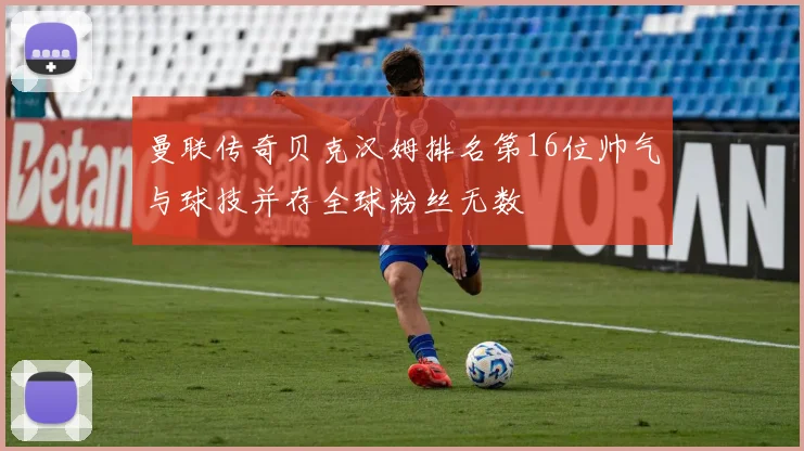 曼联传奇贝克汉姆排名第16位帅气与球技并存全球粉丝无数