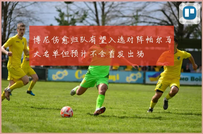 博尼伤愈归队有望入选对阵帕尔马大名单但预计不会首发出场