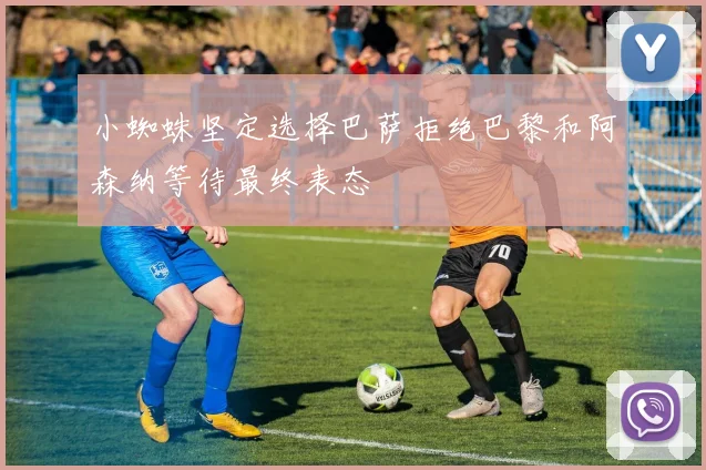 小蜘蛛坚定选择巴萨拒绝巴黎和阿森纳等待最终表态