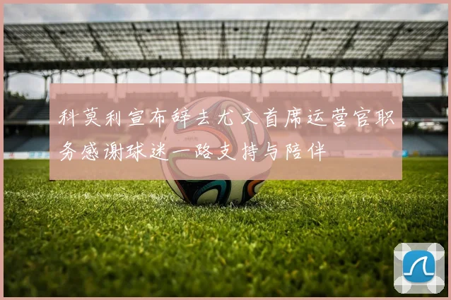 科莫利宣布辞去尤文首席运营官职务感谢球迷一路支持与陪伴