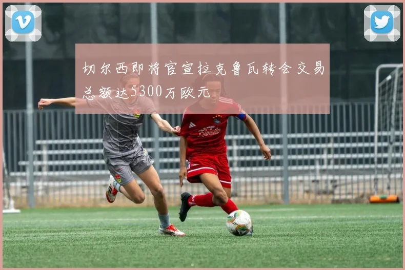 切尔西即将官宣拉克鲁瓦转会交易总额达5300万欧元